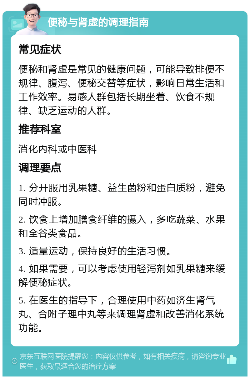 便秘与肾虚的调理指南 常见症状 便秘和肾虚是常见的健康问题，可能导致排便不规律、腹泻、便秘交替等症状，影响日常生活和工作效率。易感人群包括长期坐着、饮食不规律、缺乏运动的人群。 推荐科室 消化内科或中医科 调理要点 1. 分开服用乳果糖、益生菌粉和蛋白质粉，避免同时冲服。 2. 饮食上增加膳食纤维的摄入，多吃蔬菜、水果和全谷类食品。 3. 适量运动，保持良好的生活习惯。 4. 如果需要，可以考虑使用轻泻剂如乳果糖来缓解便秘症状。 5. 在医生的指导下，合理使用中药如济生肾气丸、合附子理中丸等来调理肾虚和改善消化系统功能。