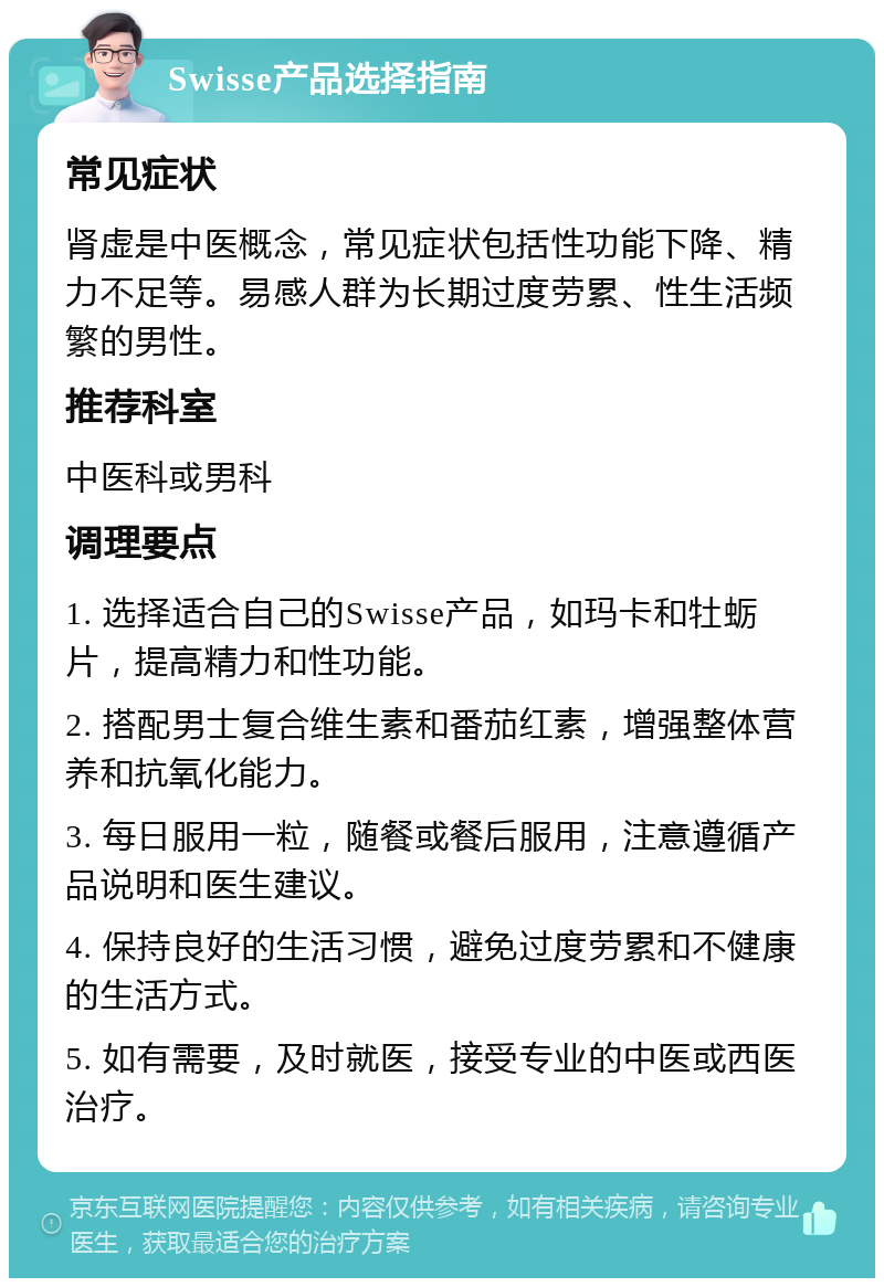 Swisse产品选择指南 常见症状 肾虚是中医概念，常见症状包括性功能下降、精力不足等。易感人群为长期过度劳累、性生活频繁的男性。 推荐科室 中医科或男科 调理要点 1. 选择适合自己的Swisse产品，如玛卡和牡蛎片，提高精力和性功能。 2. 搭配男士复合维生素和番茄红素，增强整体营养和抗氧化能力。 3. 每日服用一粒，随餐或餐后服用，注意遵循产品说明和医生建议。 4. 保持良好的生活习惯，避免过度劳累和不健康的生活方式。 5. 如有需要，及时就医，接受专业的中医或西医治疗。