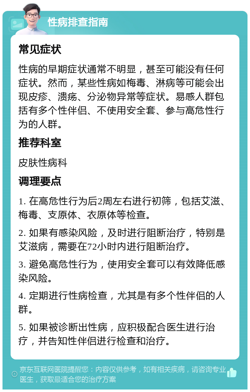 性病排查指南 常见症状 性病的早期症状通常不明显，甚至可能没有任何症状。然而，某些性病如梅毒、淋病等可能会出现皮疹、溃疡、分泌物异常等症状。易感人群包括有多个性伴侣、不使用安全套、参与高危性行为的人群。 推荐科室 皮肤性病科 调理要点 1. 在高危性行为后2周左右进行初筛，包括艾滋、梅毒、支原体、衣原体等检查。 2. 如果有感染风险，及时进行阻断治疗，特别是艾滋病，需要在72小时内进行阻断治疗。 3. 避免高危性行为，使用安全套可以有效降低感染风险。 4. 定期进行性病检查，尤其是有多个性伴侣的人群。 5. 如果被诊断出性病，应积极配合医生进行治疗，并告知性伴侣进行检查和治疗。