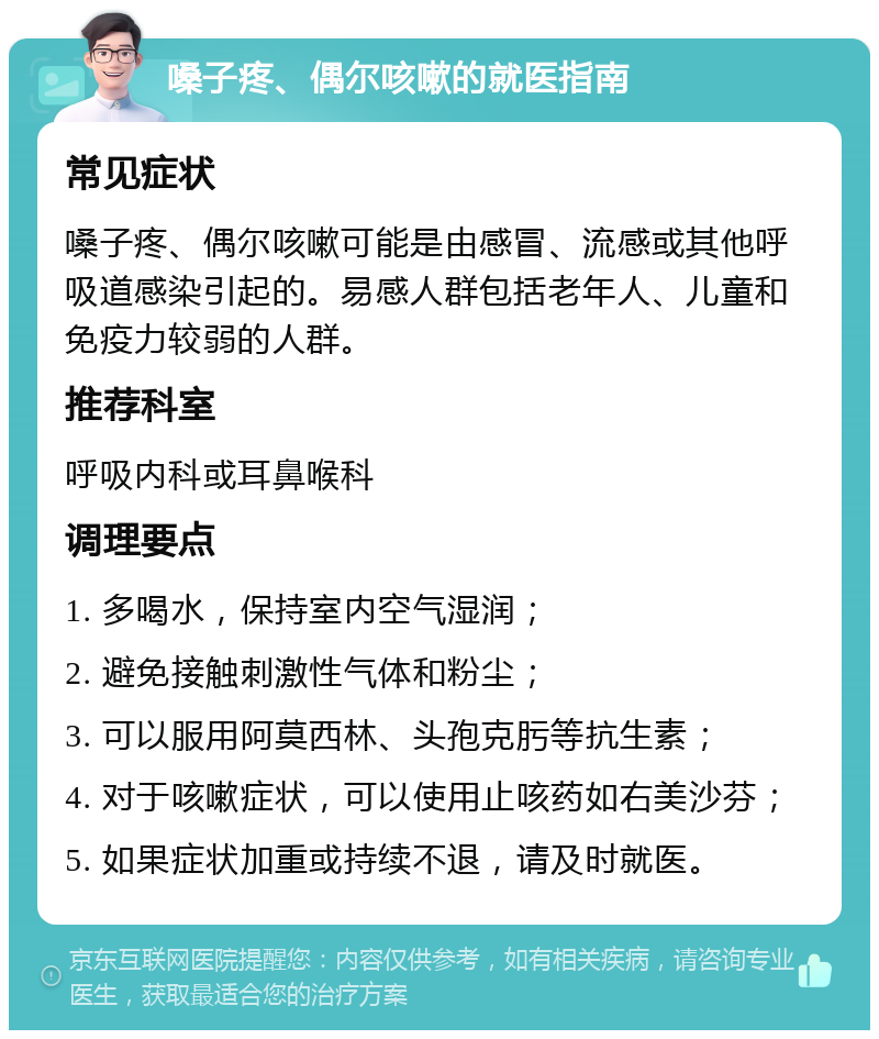 嗓子疼、偶尔咳嗽的就医指南 常见症状 嗓子疼、偶尔咳嗽可能是由感冒、流感或其他呼吸道感染引起的。易感人群包括老年人、儿童和免疫力较弱的人群。 推荐科室 呼吸内科或耳鼻喉科 调理要点 1. 多喝水，保持室内空气湿润； 2. 避免接触刺激性气体和粉尘； 3. 可以服用阿莫西林、头孢克肟等抗生素； 4. 对于咳嗽症状，可以使用止咳药如右美沙芬； 5. 如果症状加重或持续不退，请及时就医。