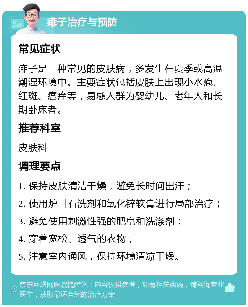 痱子治疗与预防 常见症状 痱子是一种常见的皮肤病，多发生在夏季或高温潮湿环境中。主要症状包括皮肤上出现小水疱、红斑、瘙痒等，易感人群为婴幼儿、老年人和长期卧床者。 推荐科室 皮肤科 调理要点 1. 保持皮肤清洁干燥，避免长时间出汗； 2. 使用炉甘石洗剂和氧化锌软膏进行局部治疗； 3. 避免使用刺激性强的肥皂和洗涤剂； 4. 穿着宽松、透气的衣物； 5. 注意室内通风，保持环境清凉干燥。