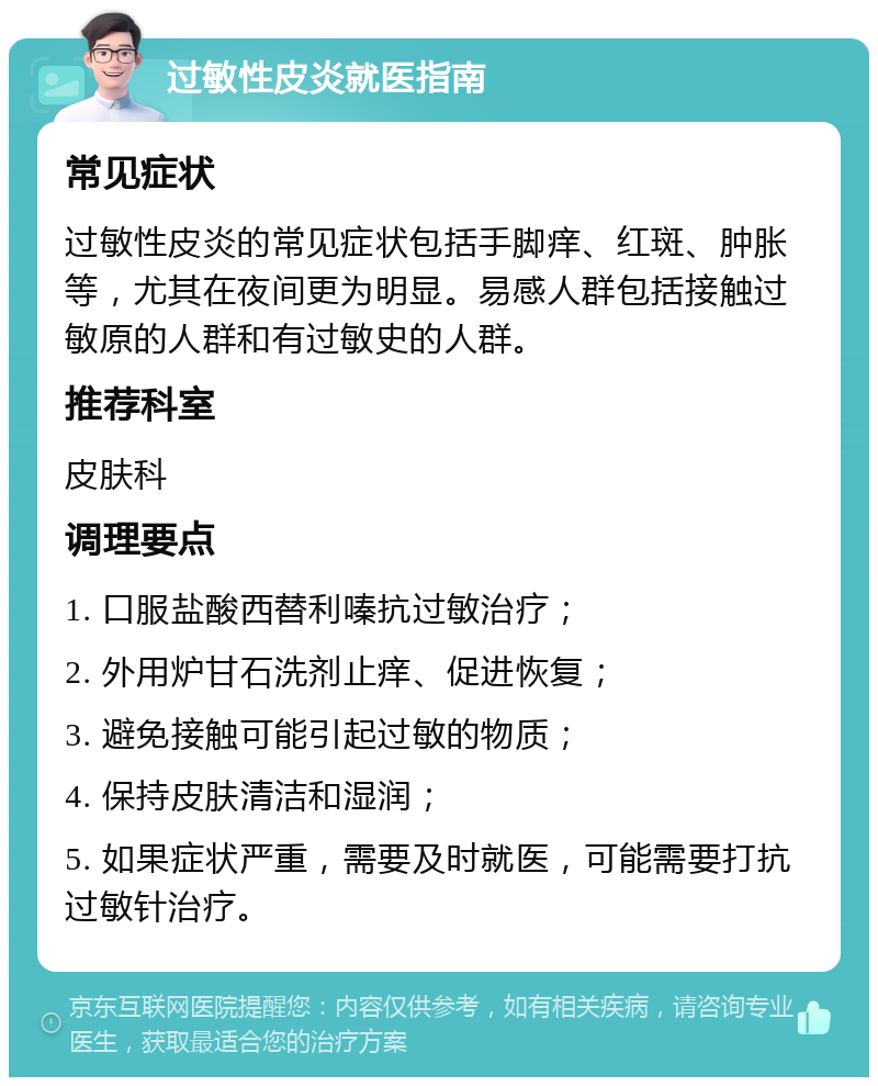 过敏性皮炎就医指南 常见症状 过敏性皮炎的常见症状包括手脚痒、红斑、肿胀等，尤其在夜间更为明显。易感人群包括接触过敏原的人群和有过敏史的人群。 推荐科室 皮肤科 调理要点 1. 口服盐酸西替利嗪抗过敏治疗； 2. 外用炉甘石洗剂止痒、促进恢复； 3. 避免接触可能引起过敏的物质； 4. 保持皮肤清洁和湿润； 5. 如果症状严重，需要及时就医，可能需要打抗过敏针治疗。