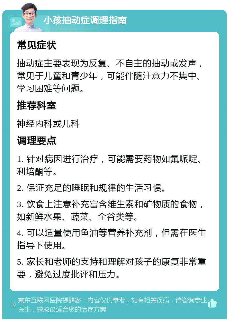 小孩抽动症调理指南 常见症状 抽动症主要表现为反复、不自主的抽动或发声，常见于儿童和青少年，可能伴随注意力不集中、学习困难等问题。 推荐科室 神经内科或儿科 调理要点 1. 针对病因进行治疗，可能需要药物如氟哌啶、利培酮等。 2. 保证充足的睡眠和规律的生活习惯。 3. 饮食上注意补充富含维生素和矿物质的食物，如新鲜水果、蔬菜、全谷类等。 4. 可以适量使用鱼油等营养补充剂，但需在医生指导下使用。 5. 家长和老师的支持和理解对孩子的康复非常重要，避免过度批评和压力。