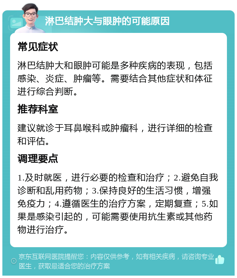 淋巴结肿大与眼肿的可能原因 常见症状 淋巴结肿大和眼肿可能是多种疾病的表现，包括感染、炎症、肿瘤等。需要结合其他症状和体征进行综合判断。 推荐科室 建议就诊于耳鼻喉科或肿瘤科，进行详细的检查和评估。 调理要点 1.及时就医，进行必要的检查和治疗；2.避免自我诊断和乱用药物；3.保持良好的生活习惯，增强免疫力；4.遵循医生的治疗方案，定期复查；5.如果是感染引起的，可能需要使用抗生素或其他药物进行治疗。