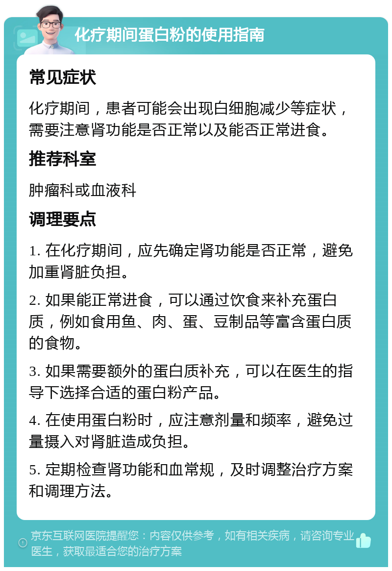 化疗期间蛋白粉的使用指南 常见症状 化疗期间，患者可能会出现白细胞减少等症状，需要注意肾功能是否正常以及能否正常进食。 推荐科室 肿瘤科或血液科 调理要点 1. 在化疗期间，应先确定肾功能是否正常，避免加重肾脏负担。 2. 如果能正常进食，可以通过饮食来补充蛋白质，例如食用鱼、肉、蛋、豆制品等富含蛋白质的食物。 3. 如果需要额外的蛋白质补充，可以在医生的指导下选择合适的蛋白粉产品。 4. 在使用蛋白粉时，应注意剂量和频率，避免过量摄入对肾脏造成负担。 5. 定期检查肾功能和血常规，及时调整治疗方案和调理方法。