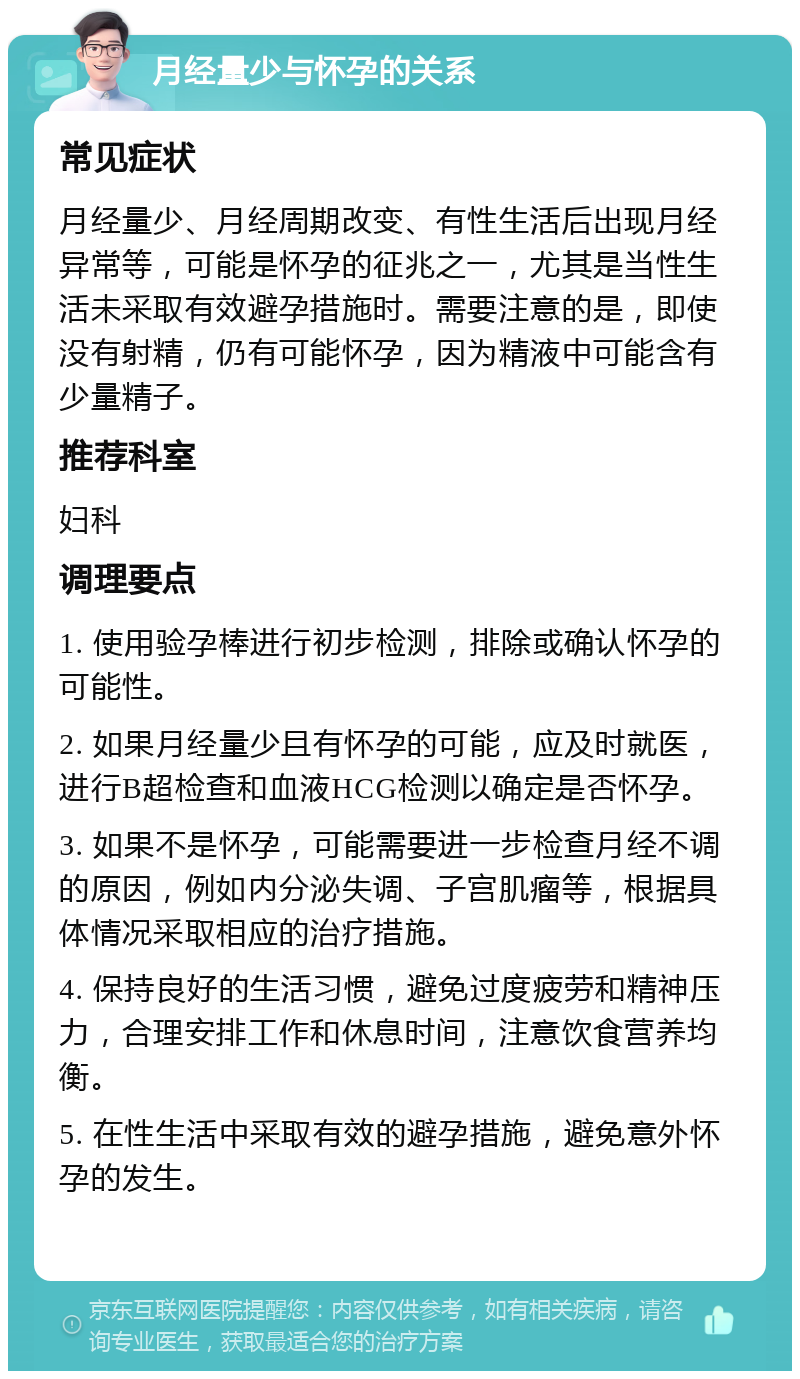 月经量少与怀孕的关系 常见症状 月经量少、月经周期改变、有性生活后出现月经异常等，可能是怀孕的征兆之一，尤其是当性生活未采取有效避孕措施时。需要注意的是，即使没有射精，仍有可能怀孕，因为精液中可能含有少量精子。 推荐科室 妇科 调理要点 1. 使用验孕棒进行初步检测，排除或确认怀孕的可能性。 2. 如果月经量少且有怀孕的可能，应及时就医，进行B超检查和血液HCG检测以确定是否怀孕。 3. 如果不是怀孕，可能需要进一步检查月经不调的原因，例如内分泌失调、子宫肌瘤等，根据具体情况采取相应的治疗措施。 4. 保持良好的生活习惯，避免过度疲劳和精神压力，合理安排工作和休息时间，注意饮食营养均衡。 5. 在性生活中采取有效的避孕措施，避免意外怀孕的发生。