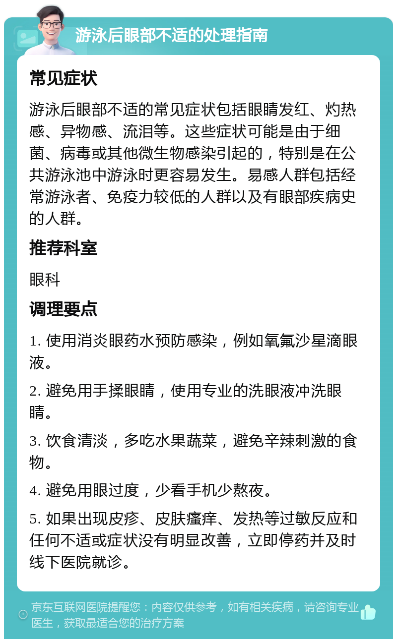 游泳后眼部不适的处理指南 常见症状 游泳后眼部不适的常见症状包括眼睛发红、灼热感、异物感、流泪等。这些症状可能是由于细菌、病毒或其他微生物感染引起的，特别是在公共游泳池中游泳时更容易发生。易感人群包括经常游泳者、免疫力较低的人群以及有眼部疾病史的人群。 推荐科室 眼科 调理要点 1. 使用消炎眼药水预防感染，例如氧氟沙星滴眼液。 2. 避免用手揉眼睛，使用专业的洗眼液冲洗眼睛。 3. 饮食清淡，多吃水果蔬菜，避免辛辣刺激的食物。 4. 避免用眼过度，少看手机少熬夜。 5. 如果出现皮疹、皮肤瘙痒、发热等过敏反应和任何不适或症状没有明显改善，立即停药并及时线下医院就诊。