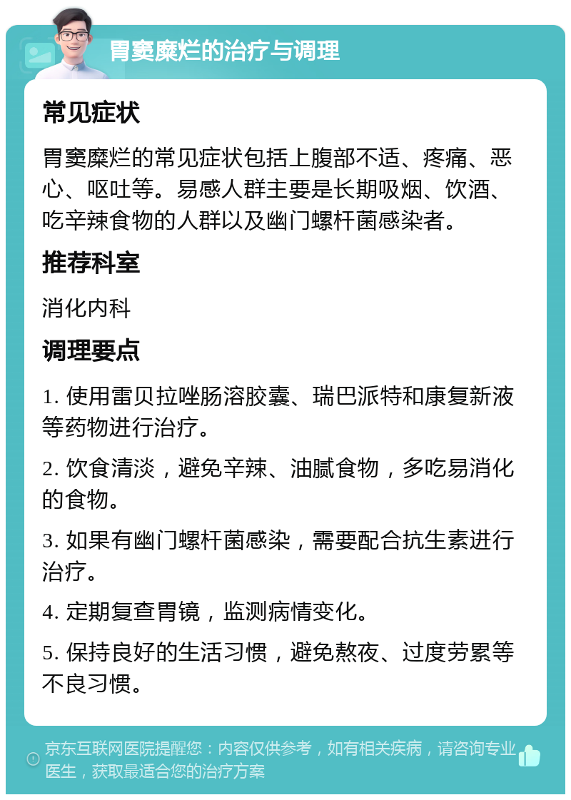 胃窦糜烂的治疗与调理 常见症状 胃窦糜烂的常见症状包括上腹部不适、疼痛、恶心、呕吐等。易感人群主要是长期吸烟、饮酒、吃辛辣食物的人群以及幽门螺杆菌感染者。 推荐科室 消化内科 调理要点 1. 使用雷贝拉唑肠溶胶囊、瑞巴派特和康复新液等药物进行治疗。 2. 饮食清淡，避免辛辣、油腻食物，多吃易消化的食物。 3. 如果有幽门螺杆菌感染，需要配合抗生素进行治疗。 4. 定期复查胃镜，监测病情变化。 5. 保持良好的生活习惯，避免熬夜、过度劳累等不良习惯。