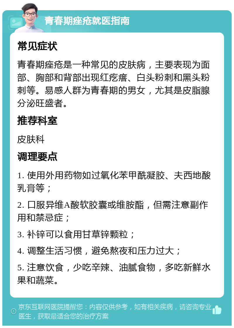 青春期痤疮就医指南 常见症状 青春期痤疮是一种常见的皮肤病，主要表现为面部、胸部和背部出现红疙瘩、白头粉刺和黑头粉刺等。易感人群为青春期的男女，尤其是皮脂腺分泌旺盛者。 推荐科室 皮肤科 调理要点 1. 使用外用药物如过氧化苯甲酰凝胶、夫西地酸乳膏等； 2. 口服异维A酸软胶囊或维胺酯，但需注意副作用和禁忌症； 3. 补锌可以食用甘草锌颗粒； 4. 调整生活习惯，避免熬夜和压力过大； 5. 注意饮食，少吃辛辣、油腻食物，多吃新鲜水果和蔬菜。