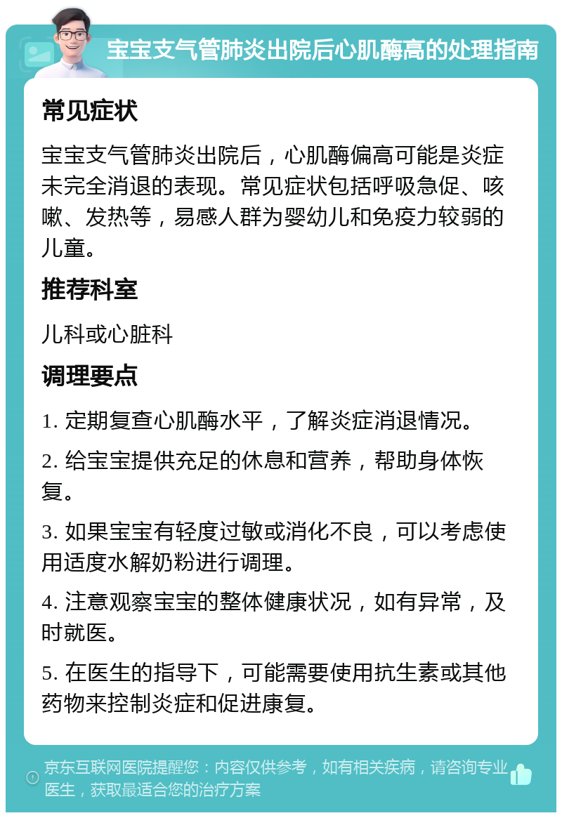 宝宝支气管肺炎出院后心肌酶高的处理指南 常见症状 宝宝支气管肺炎出院后，心肌酶偏高可能是炎症未完全消退的表现。常见症状包括呼吸急促、咳嗽、发热等，易感人群为婴幼儿和免疫力较弱的儿童。 推荐科室 儿科或心脏科 调理要点 1. 定期复查心肌酶水平，了解炎症消退情况。 2. 给宝宝提供充足的休息和营养，帮助身体恢复。 3. 如果宝宝有轻度过敏或消化不良，可以考虑使用适度水解奶粉进行调理。 4. 注意观察宝宝的整体健康状况，如有异常，及时就医。 5. 在医生的指导下，可能需要使用抗生素或其他药物来控制炎症和促进康复。