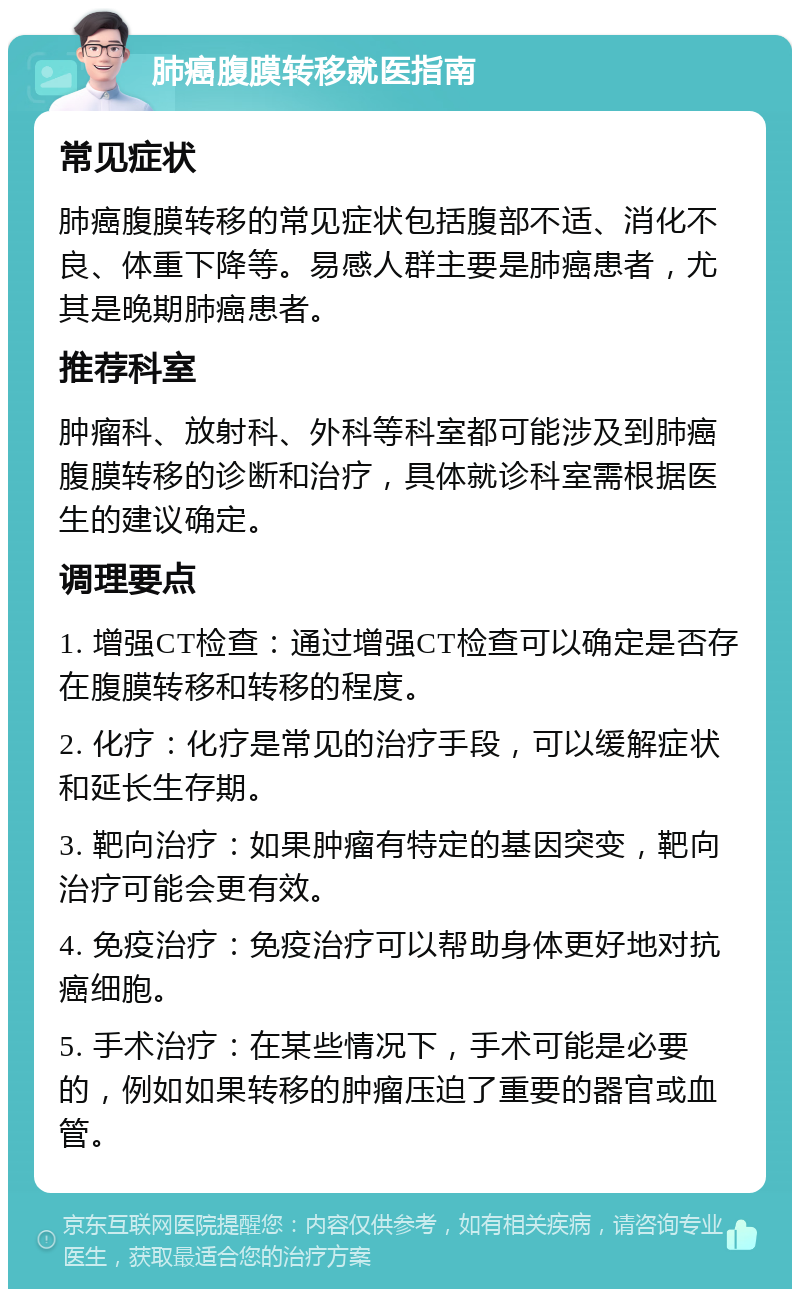 肺癌腹膜转移就医指南 常见症状 肺癌腹膜转移的常见症状包括腹部不适、消化不良、体重下降等。易感人群主要是肺癌患者，尤其是晚期肺癌患者。 推荐科室 肿瘤科、放射科、外科等科室都可能涉及到肺癌腹膜转移的诊断和治疗，具体就诊科室需根据医生的建议确定。 调理要点 1. 增强CT检查：通过增强CT检查可以确定是否存在腹膜转移和转移的程度。 2. 化疗：化疗是常见的治疗手段，可以缓解症状和延长生存期。 3. 靶向治疗：如果肿瘤有特定的基因突变，靶向治疗可能会更有效。 4. 免疫治疗：免疫治疗可以帮助身体更好地对抗癌细胞。 5. 手术治疗：在某些情况下，手术可能是必要的，例如如果转移的肿瘤压迫了重要的器官或血管。