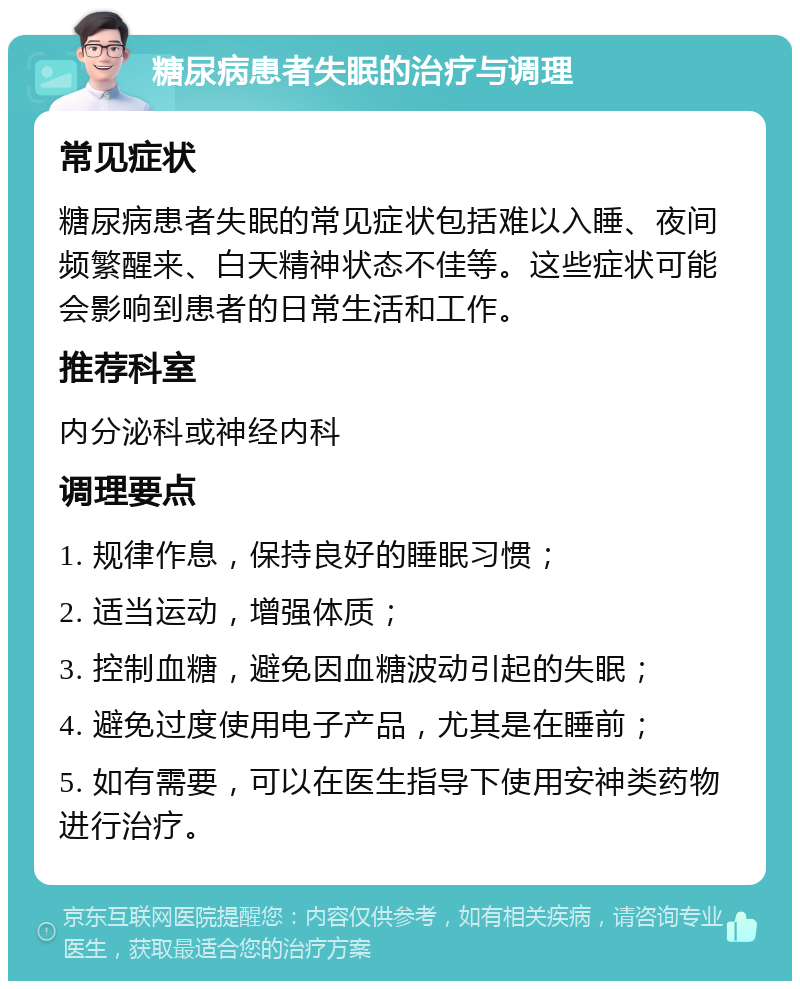 糖尿病患者失眠的治疗与调理 常见症状 糖尿病患者失眠的常见症状包括难以入睡、夜间频繁醒来、白天精神状态不佳等。这些症状可能会影响到患者的日常生活和工作。 推荐科室 内分泌科或神经内科 调理要点 1. 规律作息，保持良好的睡眠习惯； 2. 适当运动，增强体质； 3. 控制血糖，避免因血糖波动引起的失眠； 4. 避免过度使用电子产品，尤其是在睡前； 5. 如有需要，可以在医生指导下使用安神类药物进行治疗。