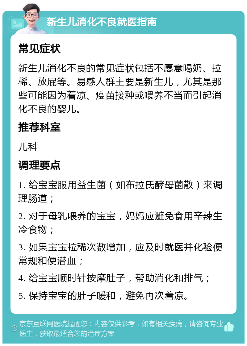 新生儿消化不良就医指南 常见症状 新生儿消化不良的常见症状包括不愿意喝奶、拉稀、放屁等。易感人群主要是新生儿，尤其是那些可能因为着凉、疫苗接种或喂养不当而引起消化不良的婴儿。 推荐科室 儿科 调理要点 1. 给宝宝服用益生菌（如布拉氏酵母菌散）来调理肠道； 2. 对于母乳喂养的宝宝，妈妈应避免食用辛辣生冷食物； 3. 如果宝宝拉稀次数增加，应及时就医并化验便常规和便潜血； 4. 给宝宝顺时针按摩肚子，帮助消化和排气； 5. 保持宝宝的肚子暖和，避免再次着凉。