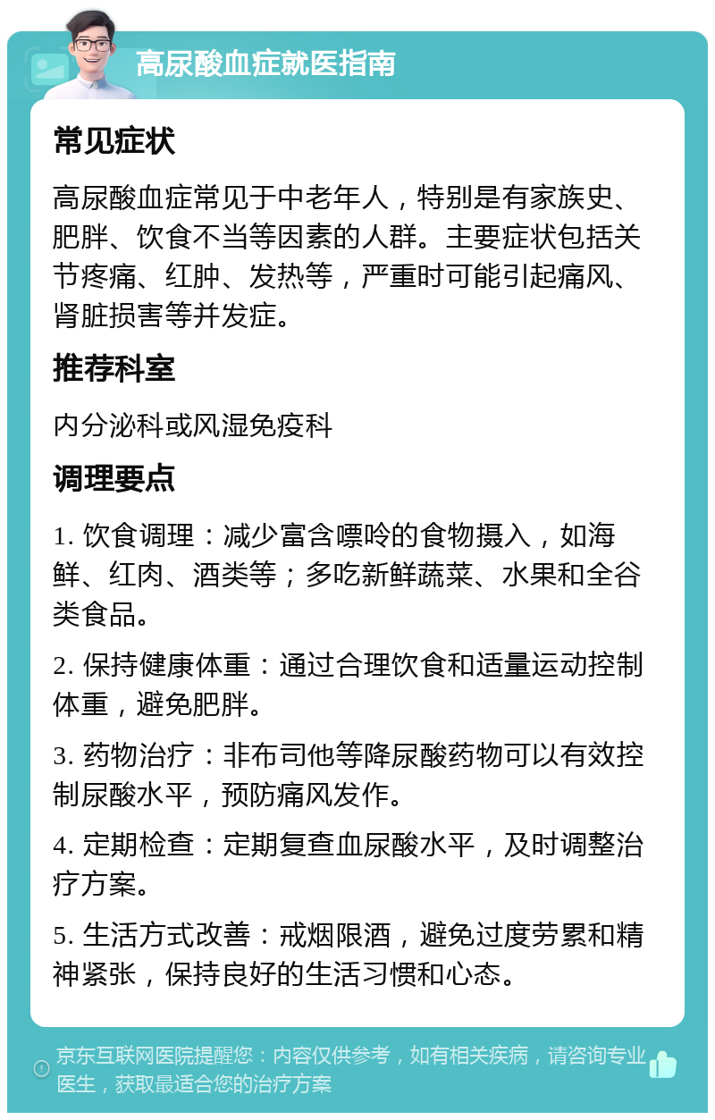 高尿酸血症就医指南 常见症状 高尿酸血症常见于中老年人，特别是有家族史、肥胖、饮食不当等因素的人群。主要症状包括关节疼痛、红肿、发热等，严重时可能引起痛风、肾脏损害等并发症。 推荐科室 内分泌科或风湿免疫科 调理要点 1. 饮食调理：减少富含嘌呤的食物摄入，如海鲜、红肉、酒类等；多吃新鲜蔬菜、水果和全谷类食品。 2. 保持健康体重：通过合理饮食和适量运动控制体重，避免肥胖。 3. 药物治疗：非布司他等降尿酸药物可以有效控制尿酸水平，预防痛风发作。 4. 定期检查：定期复查血尿酸水平，及时调整治疗方案。 5. 生活方式改善：戒烟限酒，避免过度劳累和精神紧张，保持良好的生活习惯和心态。