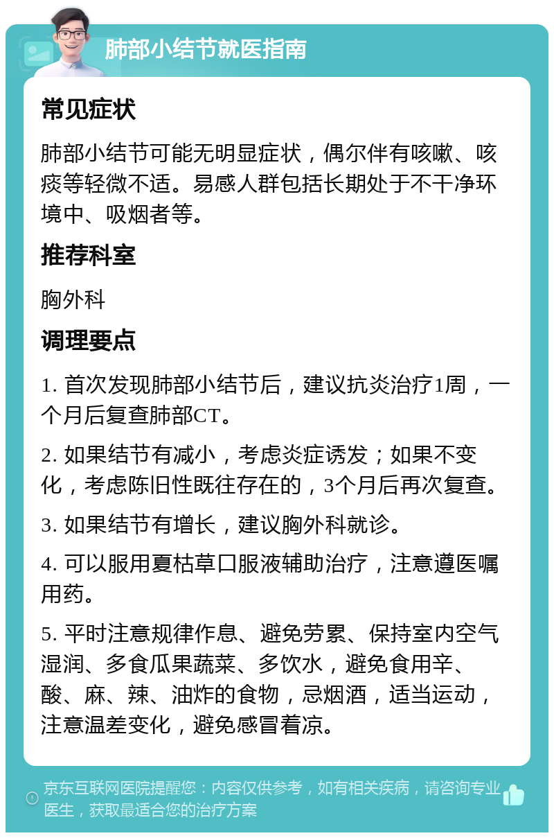 肺部小结节就医指南 常见症状 肺部小结节可能无明显症状，偶尔伴有咳嗽、咳痰等轻微不适。易感人群包括长期处于不干净环境中、吸烟者等。 推荐科室 胸外科 调理要点 1. 首次发现肺部小结节后，建议抗炎治疗1周，一个月后复查肺部CT。 2. 如果结节有减小，考虑炎症诱发；如果不变化，考虑陈旧性既往存在的，3个月后再次复查。 3. 如果结节有增长，建议胸外科就诊。 4. 可以服用夏枯草口服液辅助治疗，注意遵医嘱用药。 5. 平时注意规律作息、避免劳累、保持室内空气湿润、多食瓜果蔬菜、多饮水，避免食用辛、酸、麻、辣、油炸的食物，忌烟酒，适当运动，注意温差变化，避免感冒着凉。