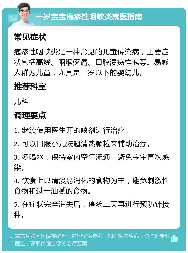 一岁宝宝疱疹性咽峡炎就医指南 常见症状 疱疹性咽峡炎是一种常见的儿童传染病，主要症状包括高烧、咽喉疼痛、口腔溃疡样泡等。易感人群为儿童，尤其是一岁以下的婴幼儿。 推荐科室 儿科 调理要点 1. 继续使用医生开的喷剂进行治疗。 2. 可以口服小儿豉翘清热颗粒来辅助治疗。 3. 多喝水，保持室内空气流通，避免宝宝再次感染。 4. 饮食上以清淡易消化的食物为主，避免刺激性食物和过于油腻的食物。 5. 在症状完全消失后，停药三天再进行预防针接种。