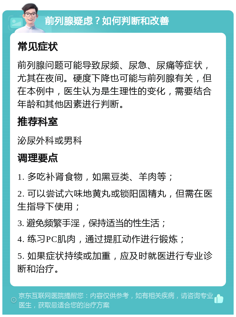 前列腺疑虑？如何判断和改善 常见症状 前列腺问题可能导致尿频、尿急、尿痛等症状，尤其在夜间。硬度下降也可能与前列腺有关，但在本例中，医生认为是生理性的变化，需要结合年龄和其他因素进行判断。 推荐科室 泌尿外科或男科 调理要点 1. 多吃补肾食物，如黑豆类、羊肉等； 2. 可以尝试六味地黄丸或锁阳固精丸，但需在医生指导下使用； 3. 避免频繁手淫，保持适当的性生活； 4. 练习PC肌肉，通过提肛动作进行锻炼； 5. 如果症状持续或加重，应及时就医进行专业诊断和治疗。