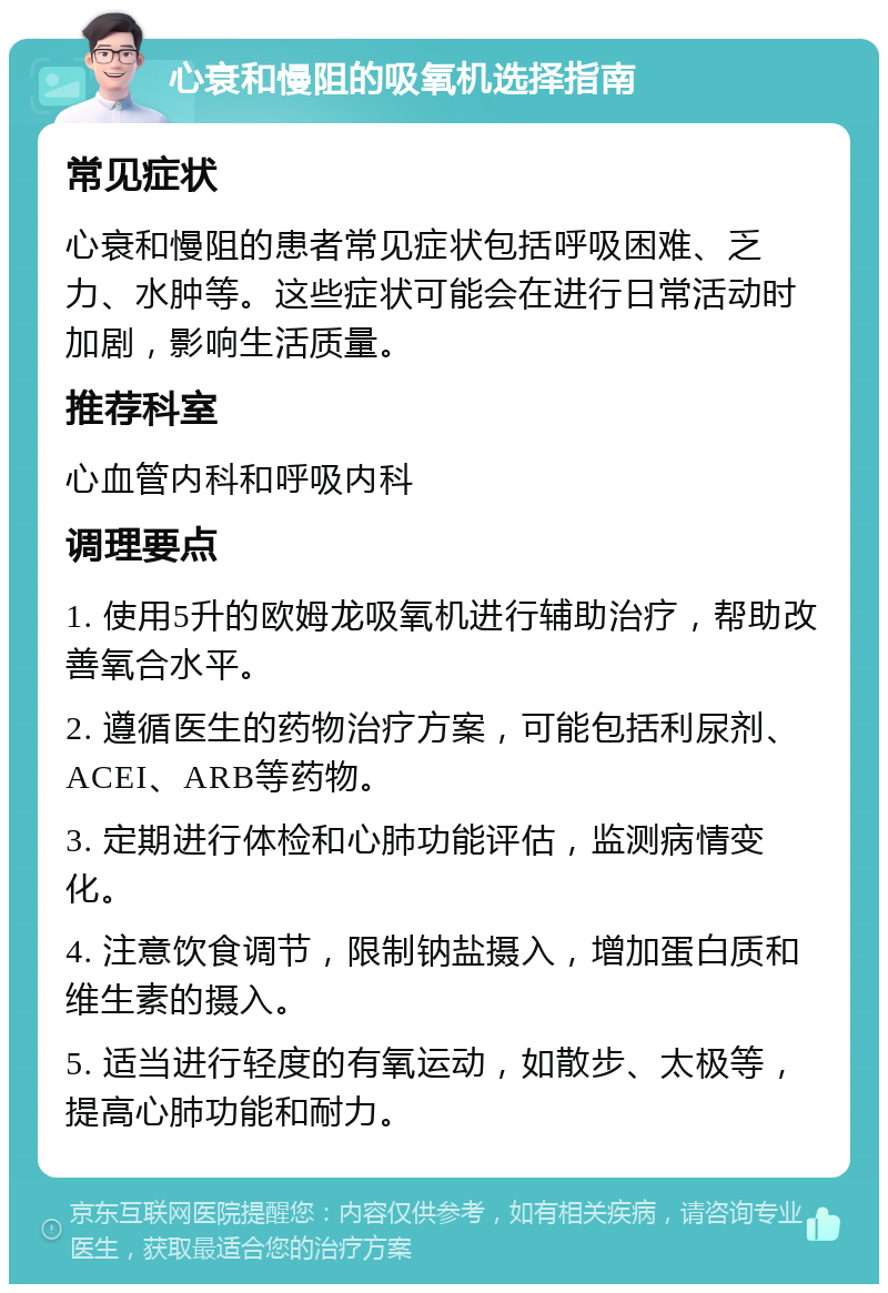 心衰和慢阻的吸氧机选择指南 常见症状 心衰和慢阻的患者常见症状包括呼吸困难、乏力、水肿等。这些症状可能会在进行日常活动时加剧，影响生活质量。 推荐科室 心血管内科和呼吸内科 调理要点 1. 使用5升的欧姆龙吸氧机进行辅助治疗，帮助改善氧合水平。 2. 遵循医生的药物治疗方案，可能包括利尿剂、ACEI、ARB等药物。 3. 定期进行体检和心肺功能评估，监测病情变化。 4. 注意饮食调节，限制钠盐摄入，增加蛋白质和维生素的摄入。 5. 适当进行轻度的有氧运动，如散步、太极等，提高心肺功能和耐力。