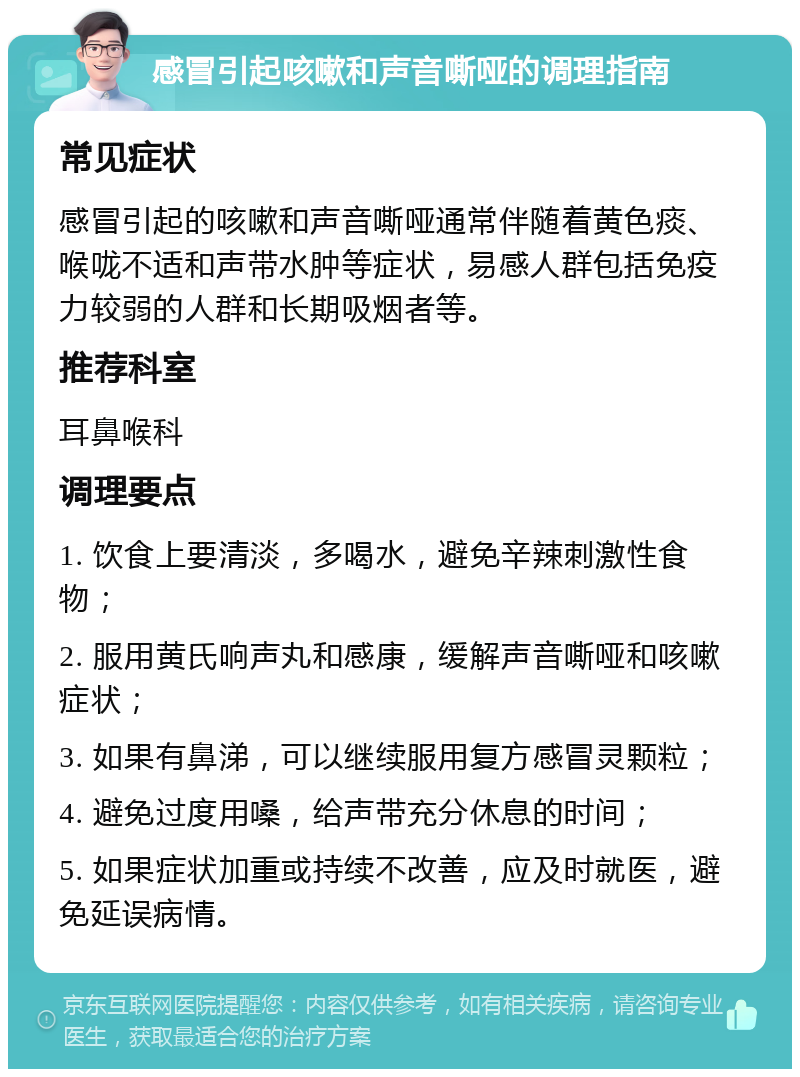 感冒引起咳嗽和声音嘶哑的调理指南 常见症状 感冒引起的咳嗽和声音嘶哑通常伴随着黄色痰、喉咙不适和声带水肿等症状，易感人群包括免疫力较弱的人群和长期吸烟者等。 推荐科室 耳鼻喉科 调理要点 1. 饮食上要清淡，多喝水，避免辛辣刺激性食物； 2. 服用黄氏响声丸和感康，缓解声音嘶哑和咳嗽症状； 3. 如果有鼻涕，可以继续服用复方感冒灵颗粒； 4. 避免过度用嗓，给声带充分休息的时间； 5. 如果症状加重或持续不改善，应及时就医，避免延误病情。