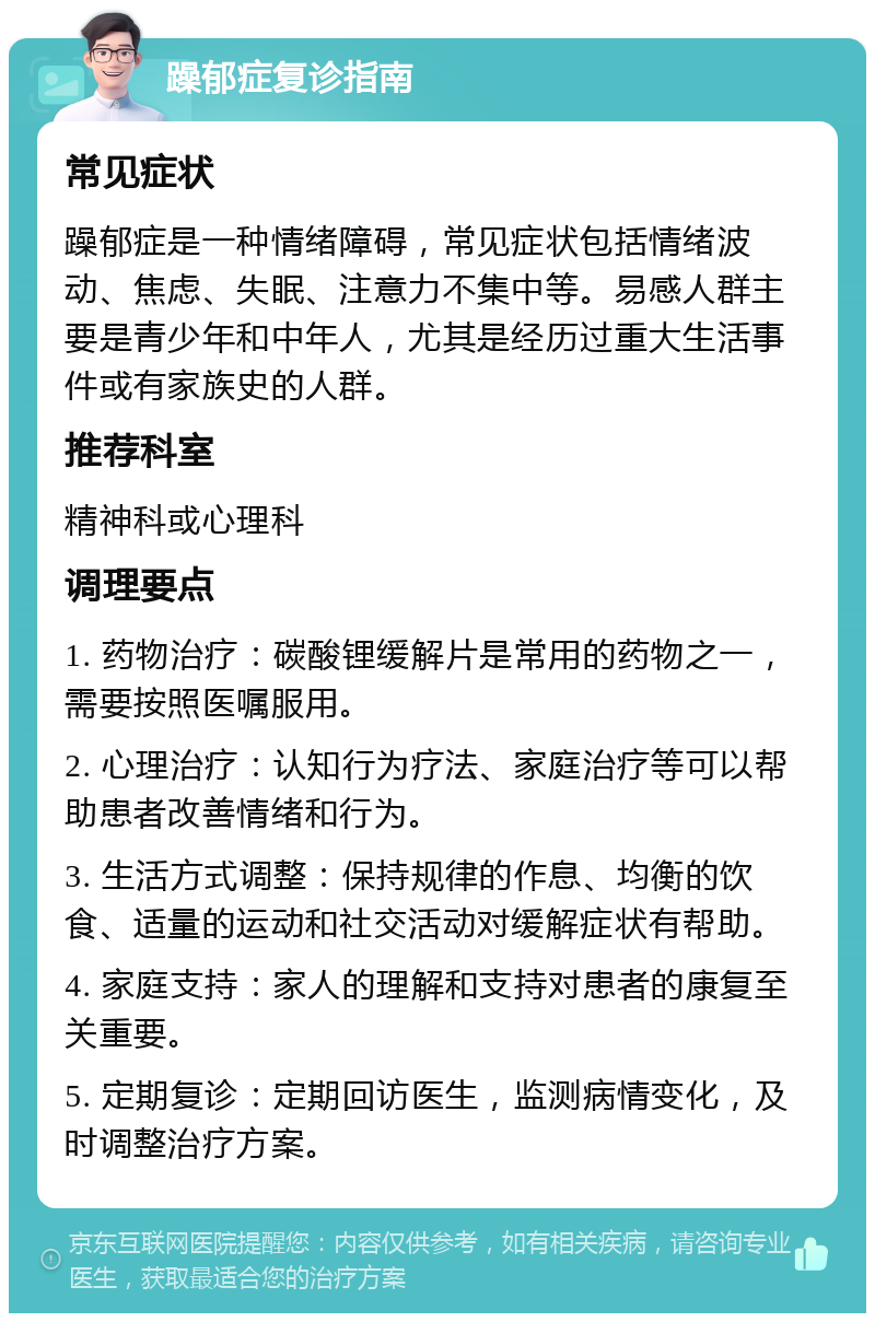 躁郁症复诊指南 常见症状 躁郁症是一种情绪障碍，常见症状包括情绪波动、焦虑、失眠、注意力不集中等。易感人群主要是青少年和中年人，尤其是经历过重大生活事件或有家族史的人群。 推荐科室 精神科或心理科 调理要点 1. 药物治疗：碳酸锂缓解片是常用的药物之一，需要按照医嘱服用。 2. 心理治疗：认知行为疗法、家庭治疗等可以帮助患者改善情绪和行为。 3. 生活方式调整：保持规律的作息、均衡的饮食、适量的运动和社交活动对缓解症状有帮助。 4. 家庭支持：家人的理解和支持对患者的康复至关重要。 5. 定期复诊：定期回访医生，监测病情变化，及时调整治疗方案。