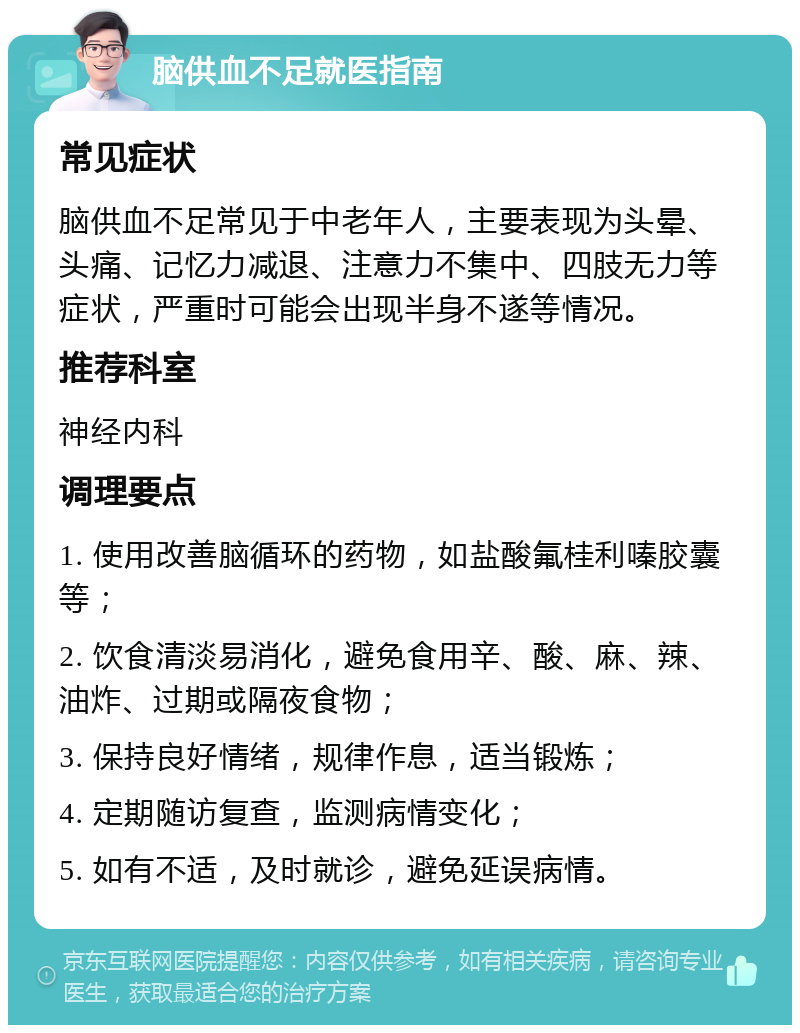 脑供血不足就医指南 常见症状 脑供血不足常见于中老年人，主要表现为头晕、头痛、记忆力减退、注意力不集中、四肢无力等症状，严重时可能会出现半身不遂等情况。 推荐科室 神经内科 调理要点 1. 使用改善脑循环的药物，如盐酸氟桂利嗪胶囊等； 2. 饮食清淡易消化，避免食用辛、酸、麻、辣、油炸、过期或隔夜食物； 3. 保持良好情绪，规律作息，适当锻炼； 4. 定期随访复查，监测病情变化； 5. 如有不适，及时就诊，避免延误病情。