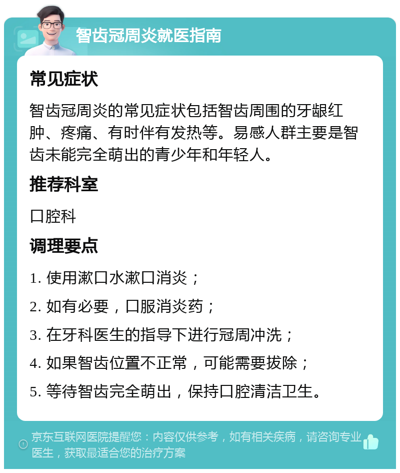 智齿冠周炎就医指南 常见症状 智齿冠周炎的常见症状包括智齿周围的牙龈红肿、疼痛、有时伴有发热等。易感人群主要是智齿未能完全萌出的青少年和年轻人。 推荐科室 口腔科 调理要点 1. 使用漱口水漱口消炎； 2. 如有必要，口服消炎药； 3. 在牙科医生的指导下进行冠周冲洗； 4. 如果智齿位置不正常，可能需要拔除； 5. 等待智齿完全萌出，保持口腔清洁卫生。