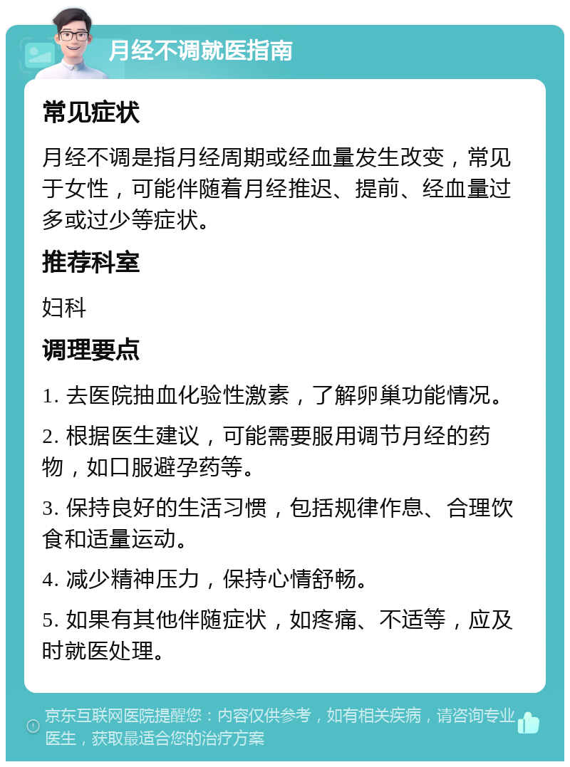 月经不调就医指南 常见症状 月经不调是指月经周期或经血量发生改变，常见于女性，可能伴随着月经推迟、提前、经血量过多或过少等症状。 推荐科室 妇科 调理要点 1. 去医院抽血化验性激素，了解卵巢功能情况。 2. 根据医生建议，可能需要服用调节月经的药物，如口服避孕药等。 3. 保持良好的生活习惯，包括规律作息、合理饮食和适量运动。 4. 减少精神压力，保持心情舒畅。 5. 如果有其他伴随症状，如疼痛、不适等，应及时就医处理。