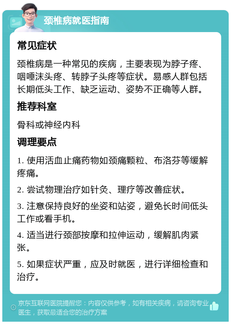 颈椎病就医指南 常见症状 颈椎病是一种常见的疾病，主要表现为脖子疼、咽唾沫头疼、转脖子头疼等症状。易感人群包括长期低头工作、缺乏运动、姿势不正确等人群。 推荐科室 骨科或神经内科 调理要点 1. 使用活血止痛药物如颈痛颗粒、布洛芬等缓解疼痛。 2. 尝试物理治疗如针灸、理疗等改善症状。 3. 注意保持良好的坐姿和站姿，避免长时间低头工作或看手机。 4. 适当进行颈部按摩和拉伸运动，缓解肌肉紧张。 5. 如果症状严重，应及时就医，进行详细检查和治疗。