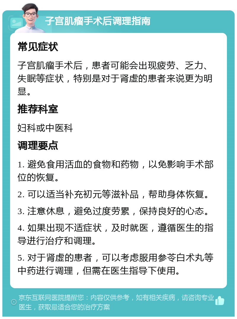 子宫肌瘤手术后调理指南 常见症状 子宫肌瘤手术后，患者可能会出现疲劳、乏力、失眠等症状，特别是对于肾虚的患者来说更为明显。 推荐科室 妇科或中医科 调理要点 1. 避免食用活血的食物和药物，以免影响手术部位的恢复。 2. 可以适当补充初元等滋补品，帮助身体恢复。 3. 注意休息，避免过度劳累，保持良好的心态。 4. 如果出现不适症状，及时就医，遵循医生的指导进行治疗和调理。 5. 对于肾虚的患者，可以考虑服用参苓白术丸等中药进行调理，但需在医生指导下使用。