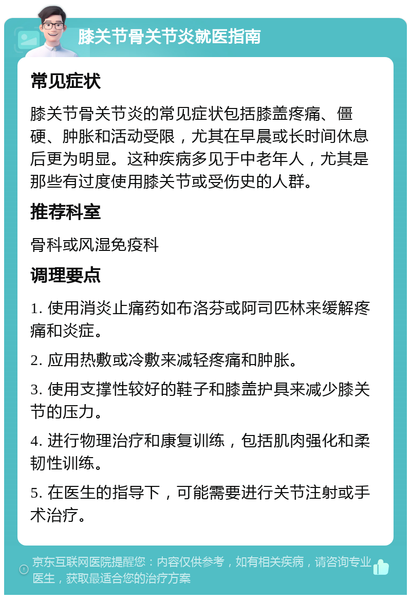 膝关节骨关节炎就医指南 常见症状 膝关节骨关节炎的常见症状包括膝盖疼痛、僵硬、肿胀和活动受限，尤其在早晨或长时间休息后更为明显。这种疾病多见于中老年人，尤其是那些有过度使用膝关节或受伤史的人群。 推荐科室 骨科或风湿免疫科 调理要点 1. 使用消炎止痛药如布洛芬或阿司匹林来缓解疼痛和炎症。 2. 应用热敷或冷敷来减轻疼痛和肿胀。 3. 使用支撑性较好的鞋子和膝盖护具来减少膝关节的压力。 4. 进行物理治疗和康复训练，包括肌肉强化和柔韧性训练。 5. 在医生的指导下，可能需要进行关节注射或手术治疗。