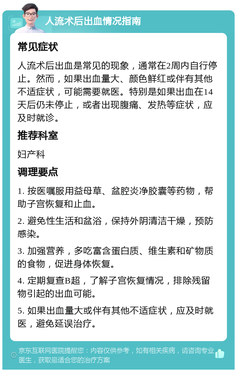 人流术后出血情况指南 常见症状 人流术后出血是常见的现象，通常在2周内自行停止。然而，如果出血量大、颜色鲜红或伴有其他不适症状，可能需要就医。特别是如果出血在14天后仍未停止，或者出现腹痛、发热等症状，应及时就诊。 推荐科室 妇产科 调理要点 1. 按医嘱服用益母草、盆腔炎净胶囊等药物，帮助子宫恢复和止血。 2. 避免性生活和盆浴，保持外阴清洁干燥，预防感染。 3. 加强营养，多吃富含蛋白质、维生素和矿物质的食物，促进身体恢复。 4. 定期复查B超，了解子宫恢复情况，排除残留物引起的出血可能。 5. 如果出血量大或伴有其他不适症状，应及时就医，避免延误治疗。