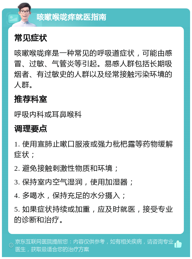 咳嗽喉咙痒就医指南 常见症状 咳嗽喉咙痒是一种常见的呼吸道症状，可能由感冒、过敏、气管炎等引起。易感人群包括长期吸烟者、有过敏史的人群以及经常接触污染环境的人群。 推荐科室 呼吸内科或耳鼻喉科 调理要点 1. 使用宣肺止嗽口服液或强力枇杷露等药物缓解症状； 2. 避免接触刺激性物质和环境； 3. 保持室内空气湿润，使用加湿器； 4. 多喝水，保持充足的水分摄入； 5. 如果症状持续或加重，应及时就医，接受专业的诊断和治疗。