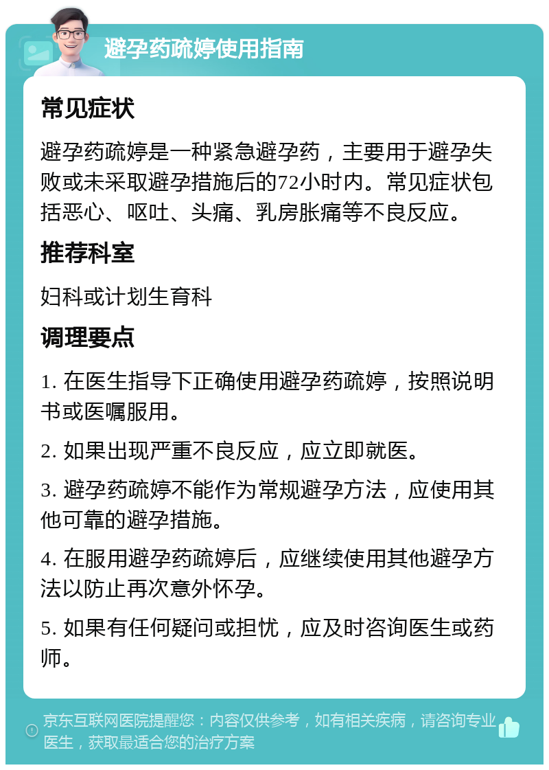 避孕药疏婷使用指南 常见症状 避孕药疏婷是一种紧急避孕药，主要用于避孕失败或未采取避孕措施后的72小时内。常见症状包括恶心、呕吐、头痛、乳房胀痛等不良反应。 推荐科室 妇科或计划生育科 调理要点 1. 在医生指导下正确使用避孕药疏婷，按照说明书或医嘱服用。 2. 如果出现严重不良反应，应立即就医。 3. 避孕药疏婷不能作为常规避孕方法，应使用其他可靠的避孕措施。 4. 在服用避孕药疏婷后，应继续使用其他避孕方法以防止再次意外怀孕。 5. 如果有任何疑问或担忧，应及时咨询医生或药师。