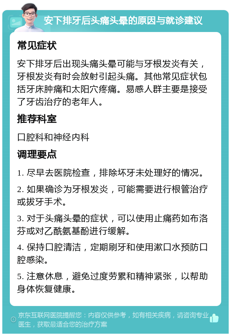 安下排牙后头痛头晕的原因与就诊建议 常见症状 安下排牙后出现头痛头晕可能与牙根发炎有关，牙根发炎有时会放射引起头痛。其他常见症状包括牙床肿痛和太阳穴疼痛。易感人群主要是接受了牙齿治疗的老年人。 推荐科室 口腔科和神经内科 调理要点 1. 尽早去医院检查，排除坏牙未处理好的情况。 2. 如果确诊为牙根发炎，可能需要进行根管治疗或拔牙手术。 3. 对于头痛头晕的症状，可以使用止痛药如布洛芬或对乙酰氨基酚进行缓解。 4. 保持口腔清洁，定期刷牙和使用漱口水预防口腔感染。 5. 注意休息，避免过度劳累和精神紧张，以帮助身体恢复健康。