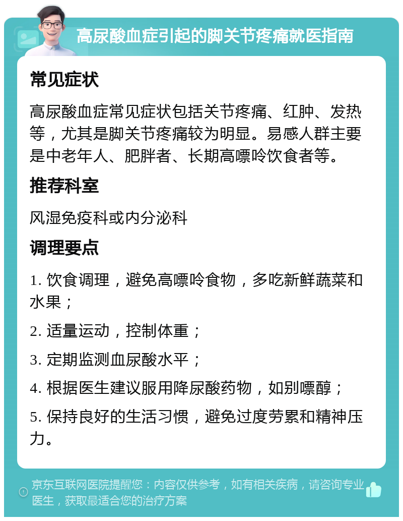 高尿酸血症引起的脚关节疼痛就医指南 常见症状 高尿酸血症常见症状包括关节疼痛、红肿、发热等，尤其是脚关节疼痛较为明显。易感人群主要是中老年人、肥胖者、长期高嘌呤饮食者等。 推荐科室 风湿免疫科或内分泌科 调理要点 1. 饮食调理，避免高嘌呤食物，多吃新鲜蔬菜和水果； 2. 适量运动，控制体重； 3. 定期监测血尿酸水平； 4. 根据医生建议服用降尿酸药物，如别嘌醇； 5. 保持良好的生活习惯，避免过度劳累和精神压力。