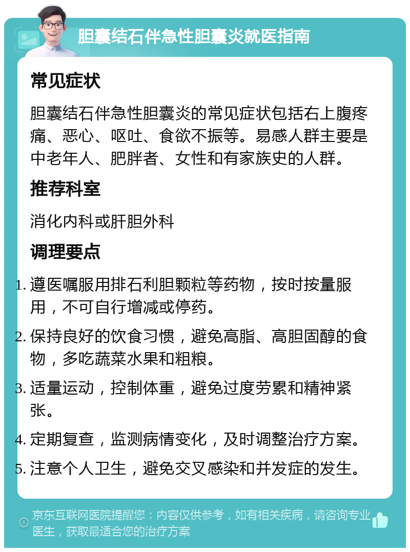 胆囊结石伴急性胆囊炎就医指南 常见症状 胆囊结石伴急性胆囊炎的常见症状包括右上腹疼痛、恶心、呕吐、食欲不振等。易感人群主要是中老年人、肥胖者、女性和有家族史的人群。 推荐科室 消化内科或肝胆外科 调理要点 遵医嘱服用排石利胆颗粒等药物，按时按量服用，不可自行增减或停药。 保持良好的饮食习惯，避免高脂、高胆固醇的食物，多吃蔬菜水果和粗粮。 适量运动，控制体重，避免过度劳累和精神紧张。 定期复查，监测病情变化，及时调整治疗方案。 注意个人卫生，避免交叉感染和并发症的发生。