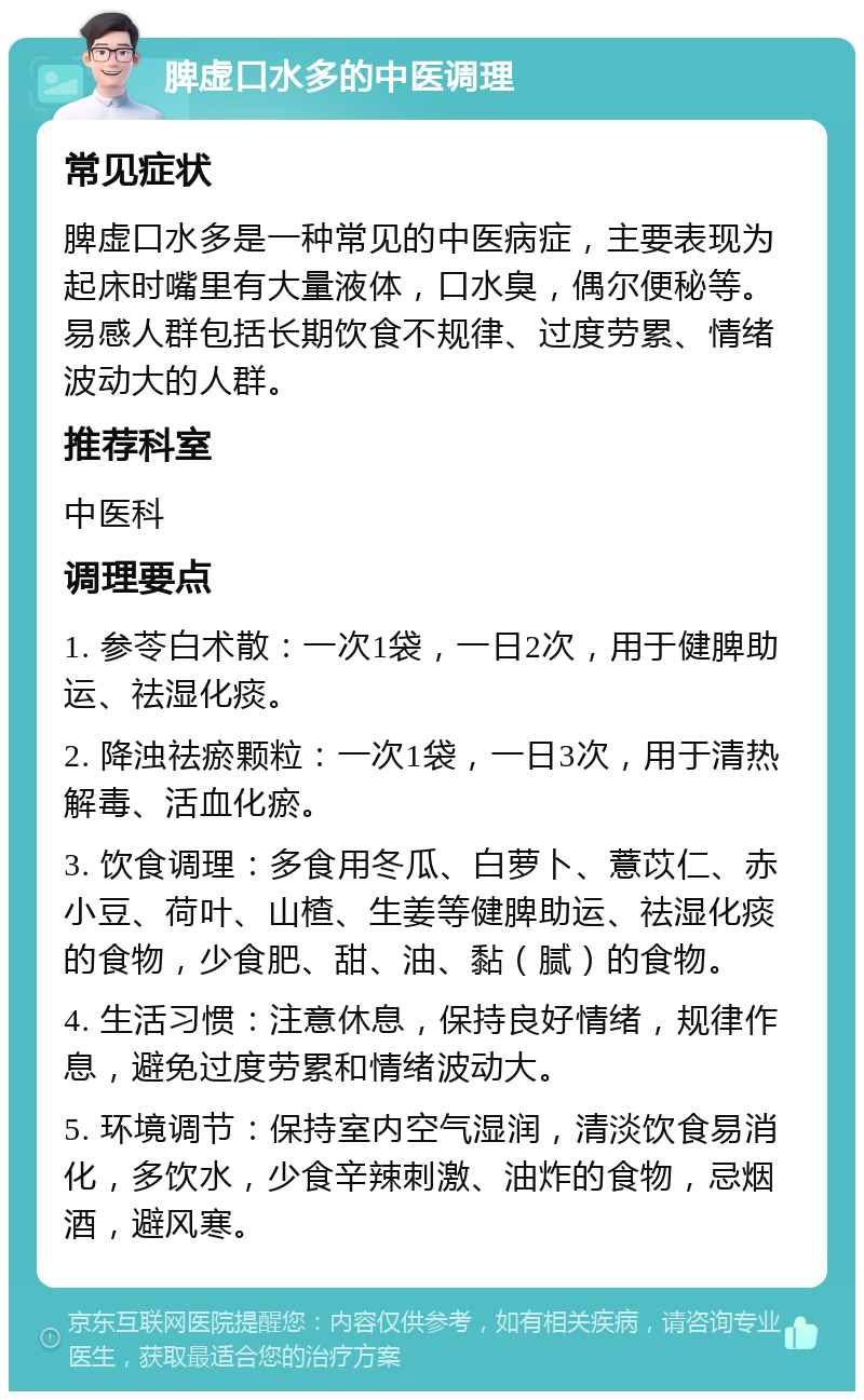 脾虚口水多的中医调理 常见症状 脾虚口水多是一种常见的中医病症，主要表现为起床时嘴里有大量液体，口水臭，偶尔便秘等。易感人群包括长期饮食不规律、过度劳累、情绪波动大的人群。 推荐科室 中医科 调理要点 1. 参苓白术散：一次1袋，一日2次，用于健脾助运、祛湿化痰。 2. 降浊祛瘀颗粒：一次1袋，一日3次，用于清热解毒、活血化瘀。 3. 饮食调理：多食用冬瓜、白萝卜、薏苡仁、赤小豆、荷叶、山楂、生姜等健脾助运、祛湿化痰的食物，少食肥、甜、油、黏（腻）的食物。 4. 生活习惯：注意休息，保持良好情绪，规律作息，避免过度劳累和情绪波动大。 5. 环境调节：保持室内空气湿润，清淡饮食易消化，多饮水，少食辛辣刺激、油炸的食物，忌烟酒，避风寒。