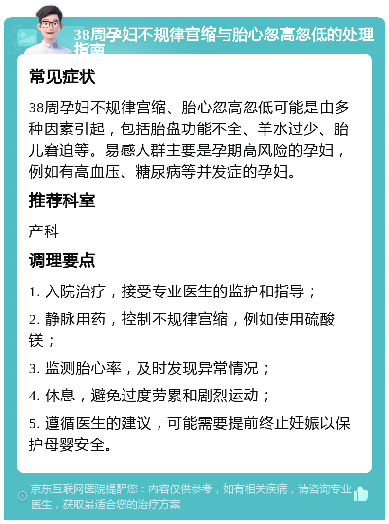 38周孕妇不规律宫缩与胎心忽高忽低的处理指南 常见症状 38周孕妇不规律宫缩、胎心忽高忽低可能是由多种因素引起，包括胎盘功能不全、羊水过少、胎儿窘迫等。易感人群主要是孕期高风险的孕妇，例如有高血压、糖尿病等并发症的孕妇。 推荐科室 产科 调理要点 1. 入院治疗，接受专业医生的监护和指导； 2. 静脉用药，控制不规律宫缩，例如使用硫酸镁； 3. 监测胎心率，及时发现异常情况； 4. 休息，避免过度劳累和剧烈运动； 5. 遵循医生的建议，可能需要提前终止妊娠以保护母婴安全。