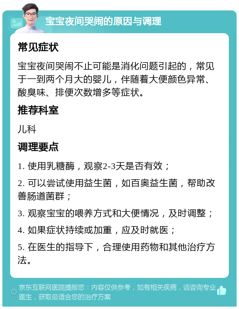 宝宝夜间哭闹的原因与调理 常见症状 宝宝夜间哭闹不止可能是消化问题引起的，常见于一到两个月大的婴儿，伴随着大便颜色异常、酸臭味、排便次数增多等症状。 推荐科室 儿科 调理要点 1. 使用乳糖酶，观察2-3天是否有效； 2. 可以尝试使用益生菌，如百奥益生菌，帮助改善肠道菌群； 3. 观察宝宝的喂养方式和大便情况，及时调整； 4. 如果症状持续或加重，应及时就医； 5. 在医生的指导下，合理使用药物和其他治疗方法。