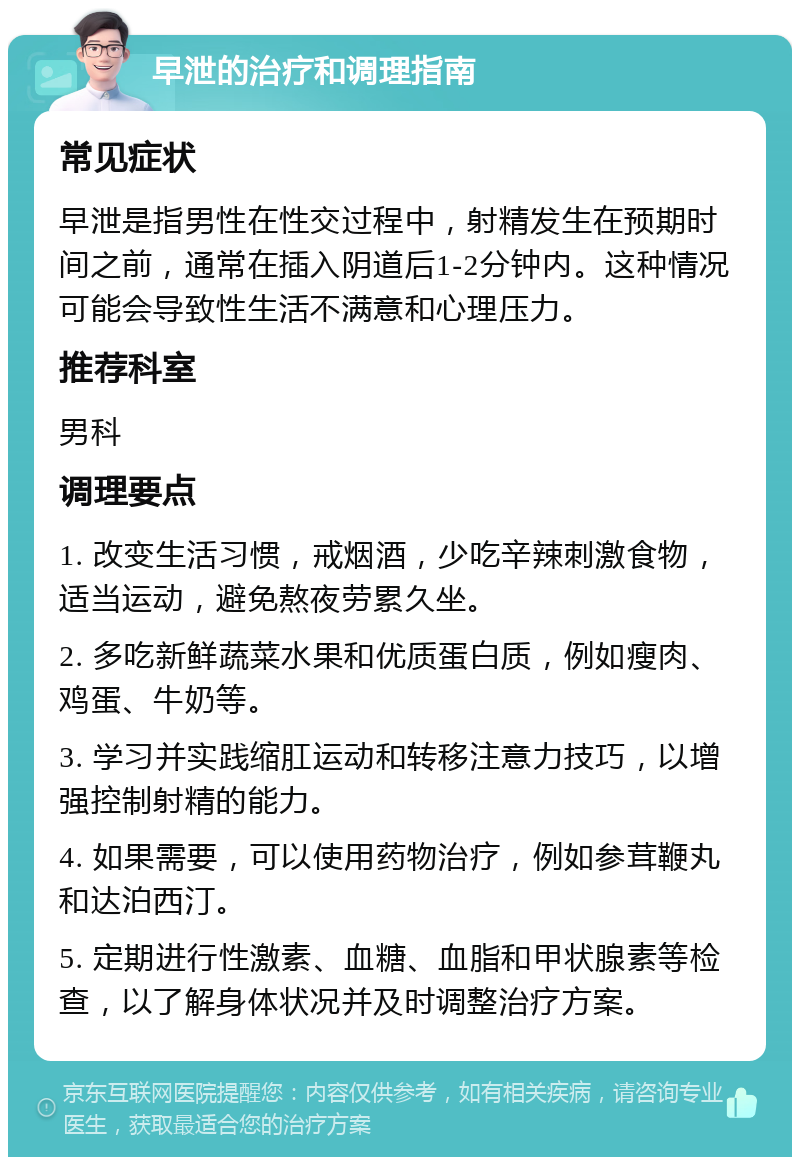 早泄的治疗和调理指南 常见症状 早泄是指男性在性交过程中，射精发生在预期时间之前，通常在插入阴道后1-2分钟内。这种情况可能会导致性生活不满意和心理压力。 推荐科室 男科 调理要点 1. 改变生活习惯，戒烟酒，少吃辛辣刺激食物，适当运动，避免熬夜劳累久坐。 2. 多吃新鲜蔬菜水果和优质蛋白质，例如瘦肉、鸡蛋、牛奶等。 3. 学习并实践缩肛运动和转移注意力技巧，以增强控制射精的能力。 4. 如果需要，可以使用药物治疗，例如参茸鞭丸和达泊西汀。 5. 定期进行性激素、血糖、血脂和甲状腺素等检查，以了解身体状况并及时调整治疗方案。