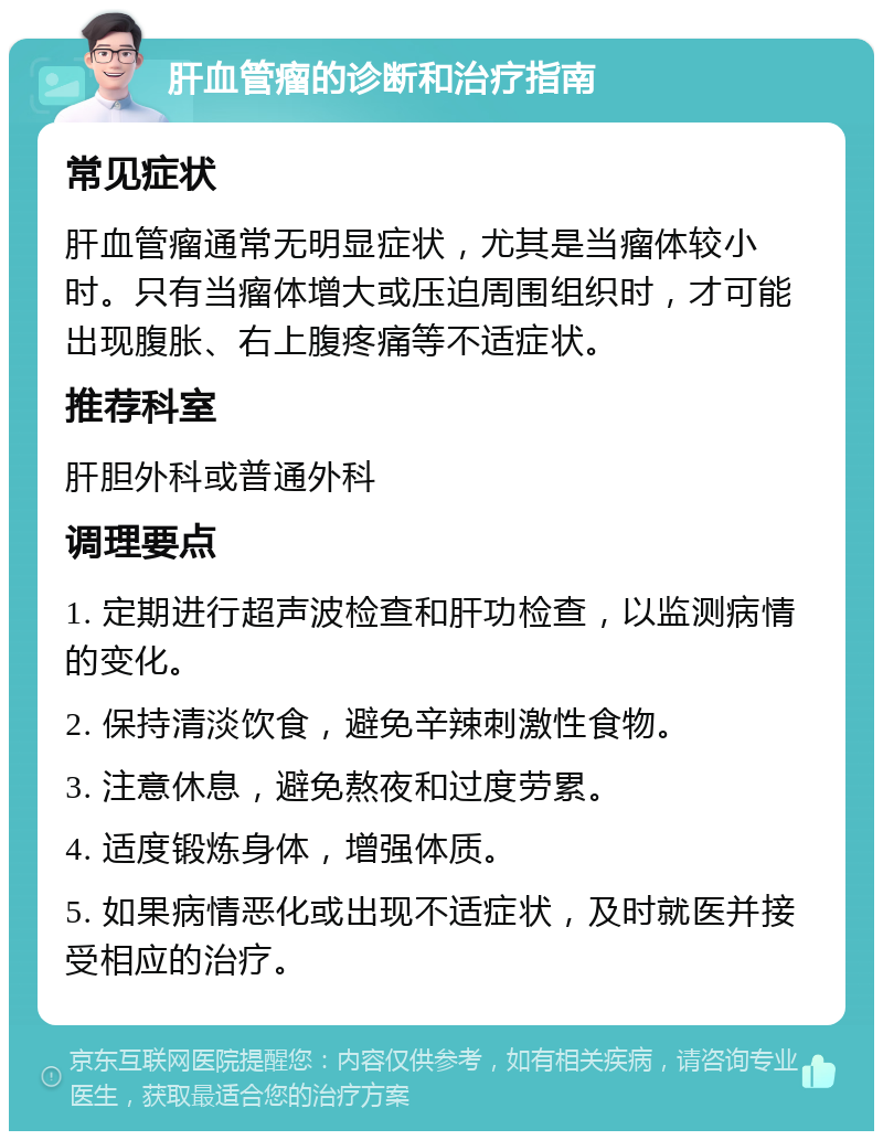 肝血管瘤的诊断和治疗指南 常见症状 肝血管瘤通常无明显症状，尤其是当瘤体较小时。只有当瘤体增大或压迫周围组织时，才可能出现腹胀、右上腹疼痛等不适症状。 推荐科室 肝胆外科或普通外科 调理要点 1. 定期进行超声波检查和肝功检查，以监测病情的变化。 2. 保持清淡饮食，避免辛辣刺激性食物。 3. 注意休息，避免熬夜和过度劳累。 4. 适度锻炼身体，增强体质。 5. 如果病情恶化或出现不适症状，及时就医并接受相应的治疗。