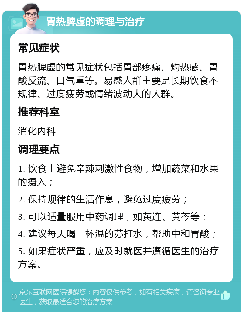 胃热脾虚的调理与治疗 常见症状 胃热脾虚的常见症状包括胃部疼痛、灼热感、胃酸反流、口气重等。易感人群主要是长期饮食不规律、过度疲劳或情绪波动大的人群。 推荐科室 消化内科 调理要点 1. 饮食上避免辛辣刺激性食物，增加蔬菜和水果的摄入； 2. 保持规律的生活作息，避免过度疲劳； 3. 可以适量服用中药调理，如黄连、黄芩等； 4. 建议每天喝一杯温的苏打水，帮助中和胃酸； 5. 如果症状严重，应及时就医并遵循医生的治疗方案。