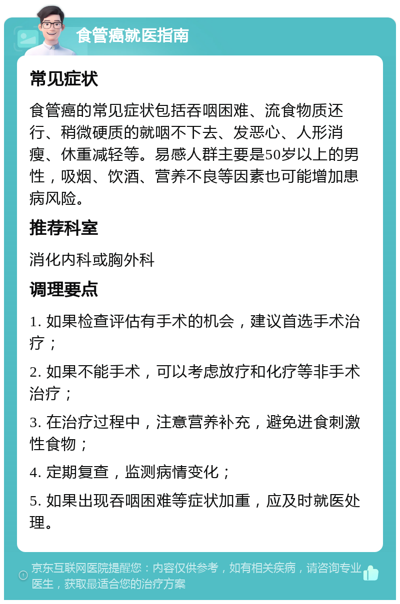 食管癌就医指南 常见症状 食管癌的常见症状包括吞咽困难、流食物质还行、稍微硬质的就咽不下去、发恶心、人形消瘦、休重减轻等。易感人群主要是50岁以上的男性，吸烟、饮酒、营养不良等因素也可能增加患病风险。 推荐科室 消化内科或胸外科 调理要点 1. 如果检查评估有手术的机会，建议首选手术治疗； 2. 如果不能手术，可以考虑放疗和化疗等非手术治疗； 3. 在治疗过程中，注意营养补充，避免进食刺激性食物； 4. 定期复查，监测病情变化； 5. 如果出现吞咽困难等症状加重，应及时就医处理。