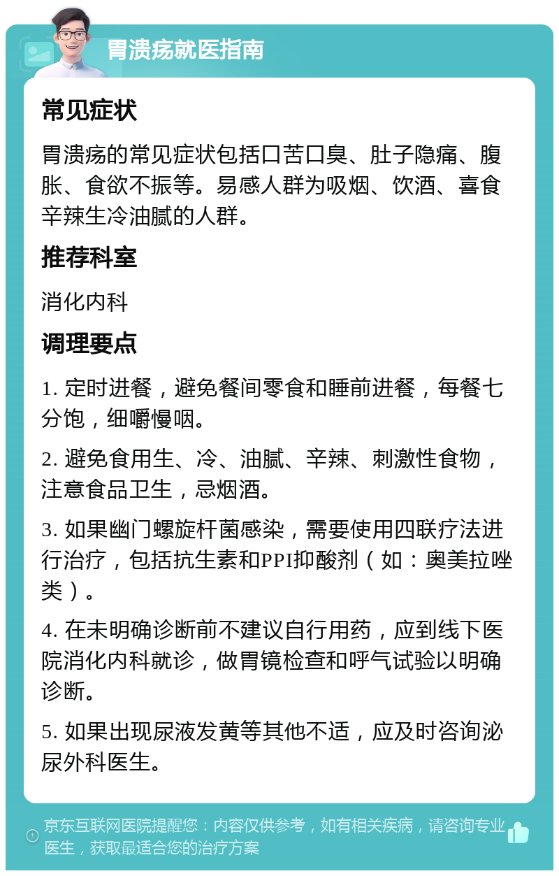 胃溃疡就医指南 常见症状 胃溃疡的常见症状包括口苦口臭、肚子隐痛、腹胀、食欲不振等。易感人群为吸烟、饮酒、喜食辛辣生冷油腻的人群。 推荐科室 消化内科 调理要点 1. 定时进餐，避免餐间零食和睡前进餐，每餐七分饱，细嚼慢咽。 2. 避免食用生、冷、油腻、辛辣、刺激性食物，注意食品卫生，忌烟酒。 3. 如果幽门螺旋杆菌感染，需要使用四联疗法进行治疗，包括抗生素和PPI抑酸剂（如：奥美拉唑类）。 4. 在未明确诊断前不建议自行用药，应到线下医院消化内科就诊，做胃镜检查和呼气试验以明确诊断。 5. 如果出现尿液发黄等其他不适，应及时咨询泌尿外科医生。