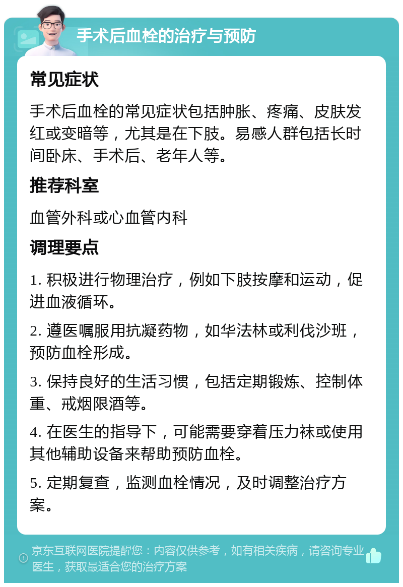 手术后血栓的治疗与预防 常见症状 手术后血栓的常见症状包括肿胀、疼痛、皮肤发红或变暗等，尤其是在下肢。易感人群包括长时间卧床、手术后、老年人等。 推荐科室 血管外科或心血管内科 调理要点 1. 积极进行物理治疗，例如下肢按摩和运动，促进血液循环。 2. 遵医嘱服用抗凝药物，如华法林或利伐沙班，预防血栓形成。 3. 保持良好的生活习惯，包括定期锻炼、控制体重、戒烟限酒等。 4. 在医生的指导下，可能需要穿着压力袜或使用其他辅助设备来帮助预防血栓。 5. 定期复查，监测血栓情况，及时调整治疗方案。