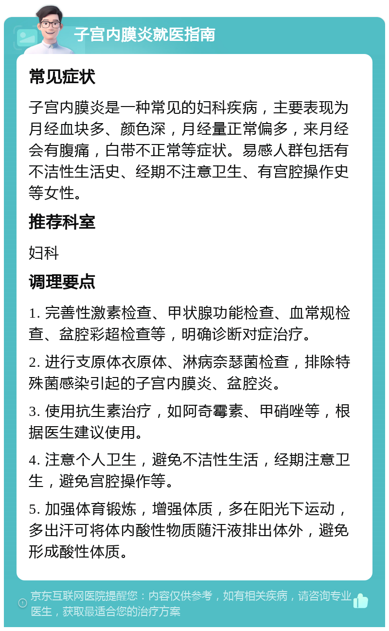 子宫内膜炎就医指南 常见症状 子宫内膜炎是一种常见的妇科疾病，主要表现为月经血块多、颜色深，月经量正常偏多，来月经会有腹痛，白带不正常等症状。易感人群包括有不洁性生活史、经期不注意卫生、有宫腔操作史等女性。 推荐科室 妇科 调理要点 1. 完善性激素检查、甲状腺功能检查、血常规检查、盆腔彩超检查等，明确诊断对症治疗。 2. 进行支原体衣原体、淋病奈瑟菌检查，排除特殊菌感染引起的子宫内膜炎、盆腔炎。 3. 使用抗生素治疗，如阿奇霉素、甲硝唑等，根据医生建议使用。 4. 注意个人卫生，避免不洁性生活，经期注意卫生，避免宫腔操作等。 5. 加强体育锻炼，增强体质，多在阳光下运动，多出汗可将体内酸性物质随汗液排出体外，避免形成酸性体质。