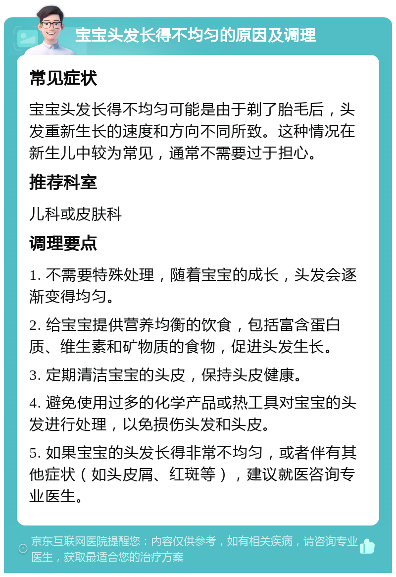 宝宝头发长得不均匀的原因及调理 常见症状 宝宝头发长得不均匀可能是由于剃了胎毛后，头发重新生长的速度和方向不同所致。这种情况在新生儿中较为常见，通常不需要过于担心。 推荐科室 儿科或皮肤科 调理要点 1. 不需要特殊处理，随着宝宝的成长，头发会逐渐变得均匀。 2. 给宝宝提供营养均衡的饮食，包括富含蛋白质、维生素和矿物质的食物，促进头发生长。 3. 定期清洁宝宝的头皮，保持头皮健康。 4. 避免使用过多的化学产品或热工具对宝宝的头发进行处理，以免损伤头发和头皮。 5. 如果宝宝的头发长得非常不均匀，或者伴有其他症状（如头皮屑、红斑等），建议就医咨询专业医生。