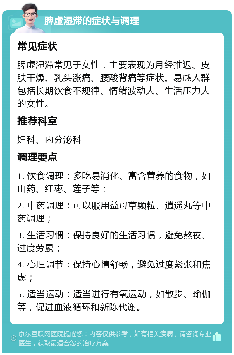 脾虚湿滞的症状与调理 常见症状 脾虚湿滞常见于女性，主要表现为月经推迟、皮肤干燥、乳头涨痛、腰酸背痛等症状。易感人群包括长期饮食不规律、情绪波动大、生活压力大的女性。 推荐科室 妇科、内分泌科 调理要点 1. 饮食调理：多吃易消化、富含营养的食物，如山药、红枣、莲子等； 2. 中药调理：可以服用益母草颗粒、逍遥丸等中药调理； 3. 生活习惯：保持良好的生活习惯，避免熬夜、过度劳累； 4. 心理调节：保持心情舒畅，避免过度紧张和焦虑； 5. 适当运动：适当进行有氧运动，如散步、瑜伽等，促进血液循环和新陈代谢。