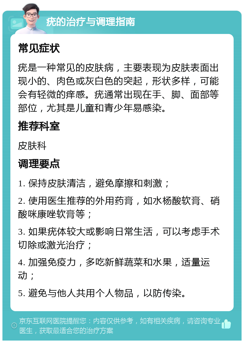 疣的治疗与调理指南 常见症状 疣是一种常见的皮肤病，主要表现为皮肤表面出现小的、肉色或灰白色的突起，形状多样，可能会有轻微的痒感。疣通常出现在手、脚、面部等部位，尤其是儿童和青少年易感染。 推荐科室 皮肤科 调理要点 1. 保持皮肤清洁，避免摩擦和刺激； 2. 使用医生推荐的外用药膏，如水杨酸软膏、硝酸咪康唑软膏等； 3. 如果疣体较大或影响日常生活，可以考虑手术切除或激光治疗； 4. 加强免疫力，多吃新鲜蔬菜和水果，适量运动； 5. 避免与他人共用个人物品，以防传染。