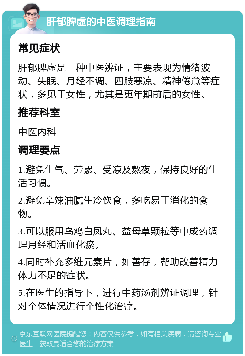 肝郁脾虚的中医调理指南 常见症状 肝郁脾虚是一种中医辨证，主要表现为情绪波动、失眠、月经不调、四肢寒凉、精神倦怠等症状，多见于女性，尤其是更年期前后的女性。 推荐科室 中医内科 调理要点 1.避免生气、劳累、受凉及熬夜，保持良好的生活习惯。 2.避免辛辣油腻生冷饮食，多吃易于消化的食物。 3.可以服用乌鸡白凤丸、益母草颗粒等中成药调理月经和活血化瘀。 4.同时补充多维元素片，如善存，帮助改善精力体力不足的症状。 5.在医生的指导下，进行中药汤剂辨证调理，针对个体情况进行个性化治疗。